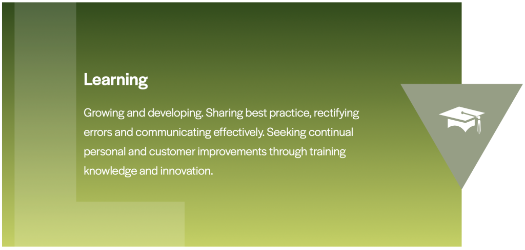 Learning Growing and developing. Sharing best practice, rectifying errors and communicating effectively. Seeking continual personal and customer improvements through training knowledge and innovation